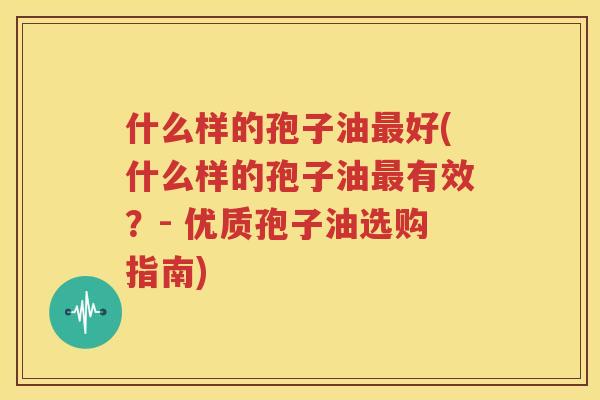 什么样的孢子油最好(什么样的孢子油最有效？- 优质孢子油选购指南)