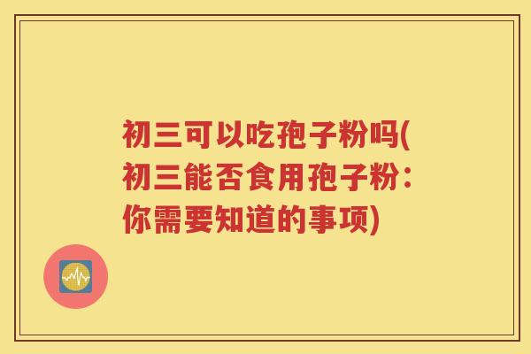 初三可以吃孢子粉吗(初三能否食用孢子粉：你需要知道的事项)