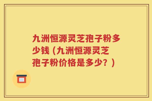 九洲恒源灵芝孢子粉多少钱 (九洲恒源灵芝孢子粉价格是多少？)