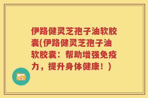 伊路健灵芝孢子油软胶囊(伊路健灵芝孢子油软胶囊：帮助增强免疫力，提升身体健康！)