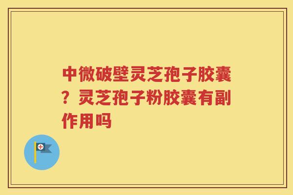 中微破壁灵芝孢子胶囊？灵芝孢子粉胶囊有副作用吗