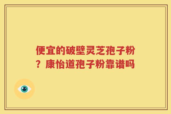 便宜的破壁灵芝孢子粉？康怡道孢子粉靠谱吗