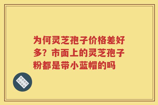 为何灵芝孢子价格差好多？市面上的灵芝孢子粉都是带小蓝帽的吗