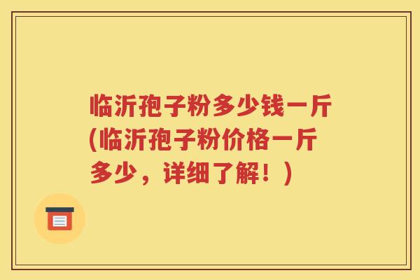 临沂孢子粉多少钱一斤(临沂孢子粉价格一斤多少，详细了解！)