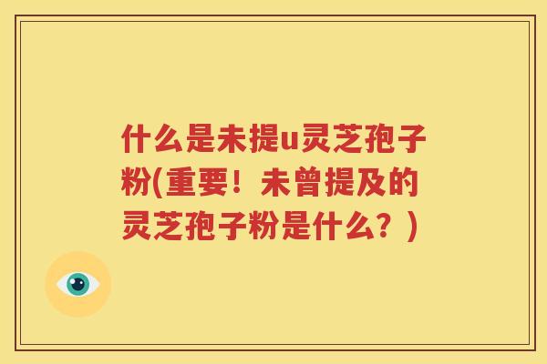 什么是未提u灵芝孢子粉(重要！未曾提及的灵芝孢子粉是什么？)