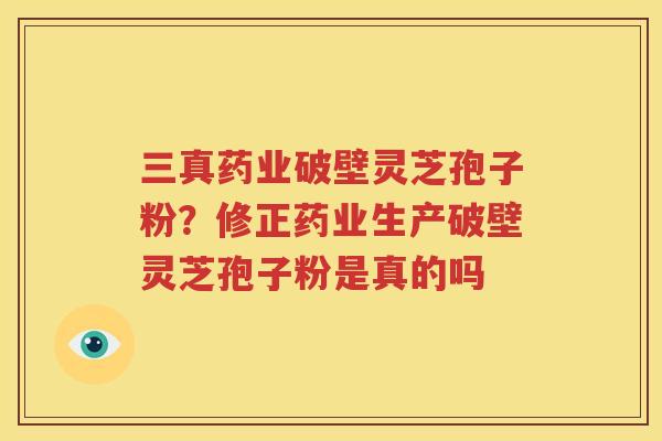 三真药业破壁灵芝孢子粉？修正药业生产破壁灵芝孢子粉是真的吗