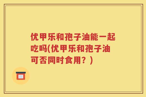 优甲乐和孢子油能一起吃吗(优甲乐和孢子油可否同时食用？)