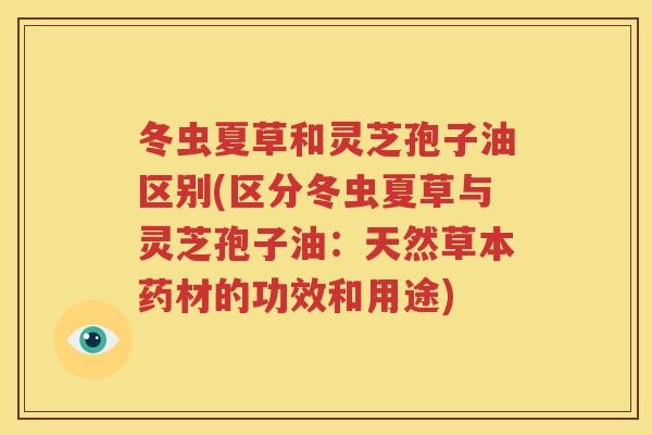 冬虫夏草和灵芝孢子油区别(区分冬虫夏草与灵芝孢子油：天然草本药材的功效和用途)