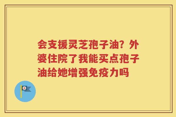 会支援灵芝孢子油？外婆住院了我能买点孢子油给她增强免疫力吗