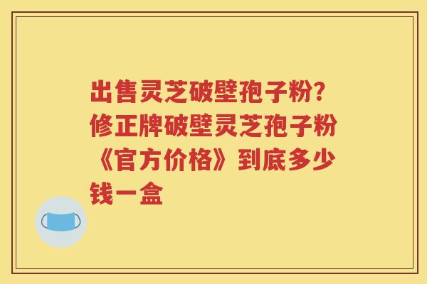 出售灵芝破壁孢子粉？修正牌破壁灵芝孢子粉《官方价格》到底多少钱一盒