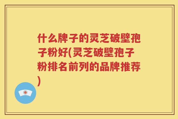 什么牌子的灵芝破壁孢子粉好(灵芝破壁孢子粉排名前列的品牌推荐)