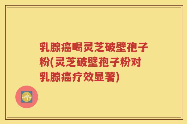 乳腺癌喝灵芝破壁孢子粉(灵芝破壁孢子粉对乳腺癌疗效显著)