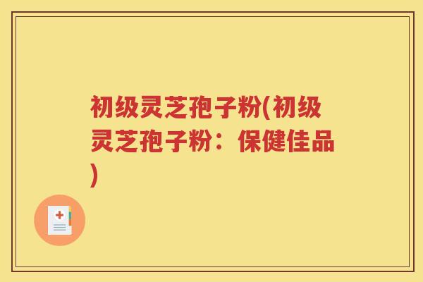 初级灵芝孢子粉(初级灵芝孢子粉：保健佳品)
