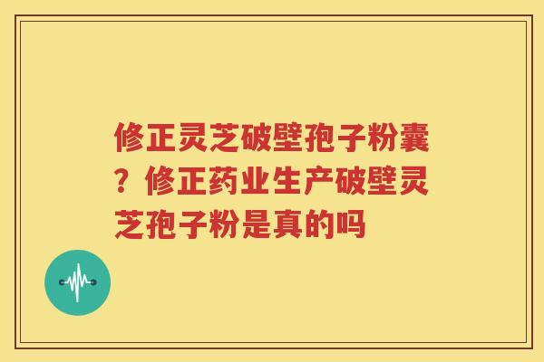 修正灵芝破壁孢子粉囊？修正药业生产破壁灵芝孢子粉是真的吗