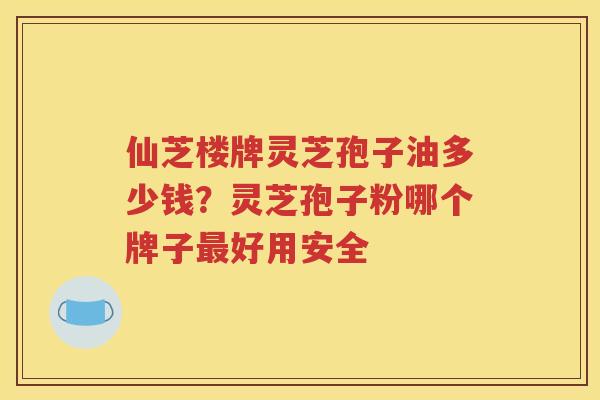 仙芝楼牌灵芝孢子油多少钱？灵芝孢子粉哪个牌子最好用安全