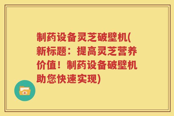 制药设备灵芝破壁机(新标题：提高灵芝营养价值！制药设备破壁机助您快速实现)