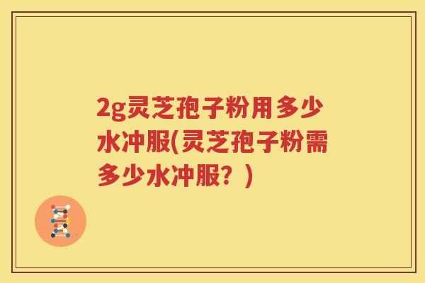 2g灵芝孢子粉用多少水冲服(灵芝孢子粉需多少水冲服？)
