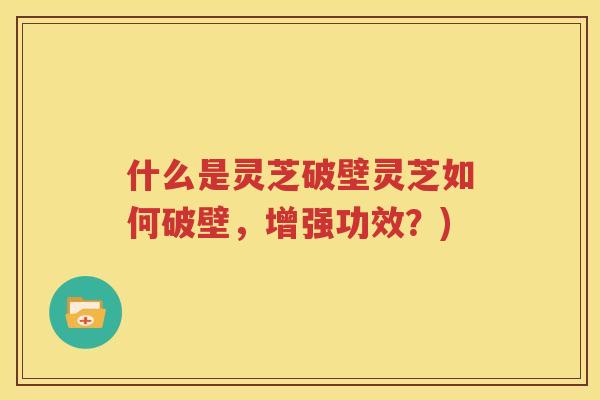 什么是灵芝破壁灵芝如何破壁，增强功效？)