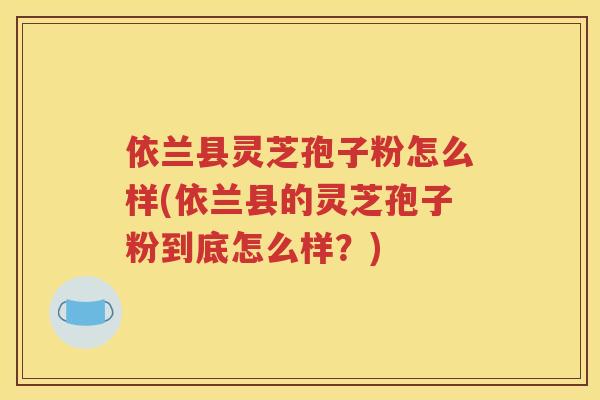 依兰县灵芝孢子粉怎么样(依兰县的灵芝孢子粉到底怎么样？)