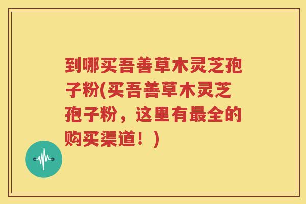 到哪买吾善草木灵芝孢子粉(买吾善草木灵芝孢子粉，这里有最全的购买渠道！)