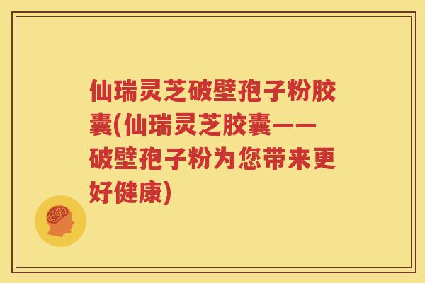 仙瑞灵芝破壁孢子粉胶囊(仙瑞灵芝胶囊——破壁孢子粉为您带来更好健康)