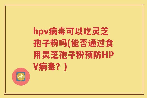 hpv病毒可以吃灵芝孢子粉吗(能否通过食用灵芝孢子粉预防HPV病毒？)
