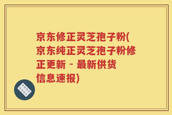 京东修正灵芝孢子粉(京东纯正灵芝孢子粉修正更新 - 最新供货信息速报)