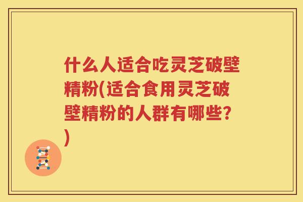 什么人适合吃灵芝破壁精粉(适合食用灵芝破壁精粉的人群有哪些？)