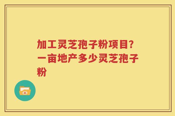 加工灵芝孢子粉项目？一亩地产多少灵芝孢子粉