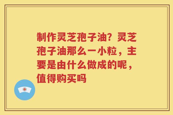 制作灵芝孢子油？灵芝孢子油那么一小粒，主要是由什么做成的呢，值得购买吗