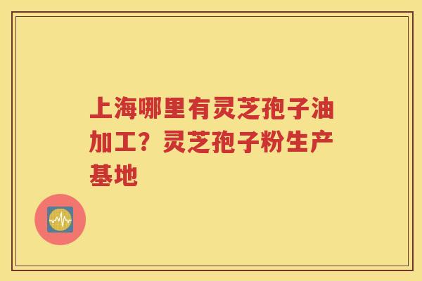 上海哪里有灵芝孢子油加工？灵芝孢子粉生产基地