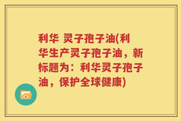 利华 灵子孢子油(利华生产灵子孢子油，新标题为：利华灵子孢子油，保护全球健康)