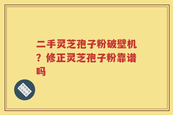 二手灵芝孢子粉破壁机？修正灵芝孢子粉靠谱吗
