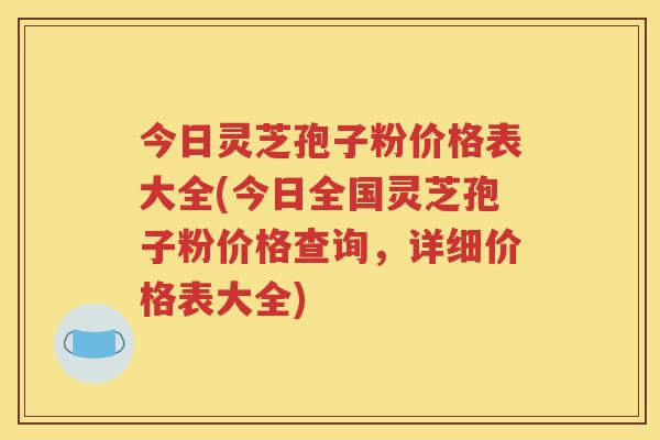 今日灵芝孢子粉价格表大全(今日全国灵芝孢子粉价格查询，详细价格表大全)