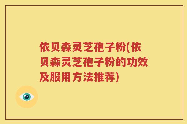 依贝森灵芝孢子粉(依贝森灵芝孢子粉的功效及服用方法推荐)