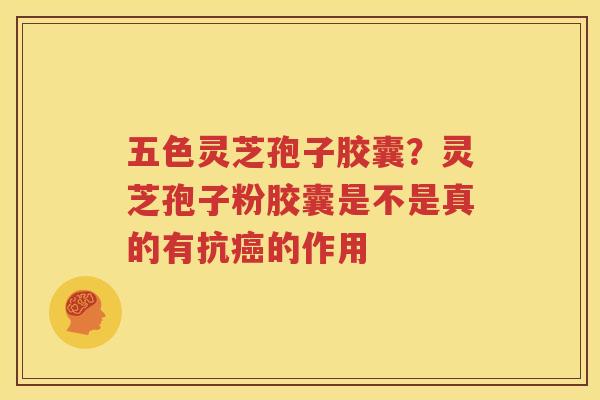 五色灵芝孢子胶囊？灵芝孢子粉胶囊是不是真的有抗癌的作用