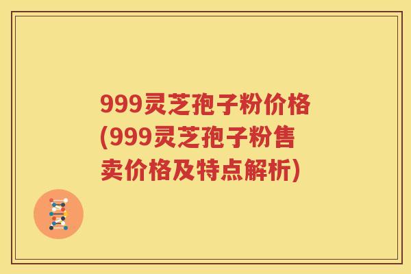 999灵芝孢子粉价格(999灵芝孢子粉售卖价格及特点解析)