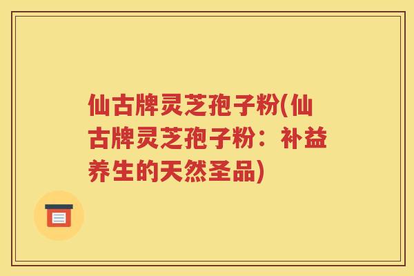仙古牌灵芝孢子粉(仙古牌灵芝孢子粉：补益养生的天然圣品)