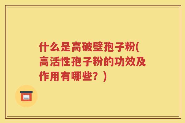 什么是高破壁孢子粉(高活性孢子粉的功效及作用有哪些？)