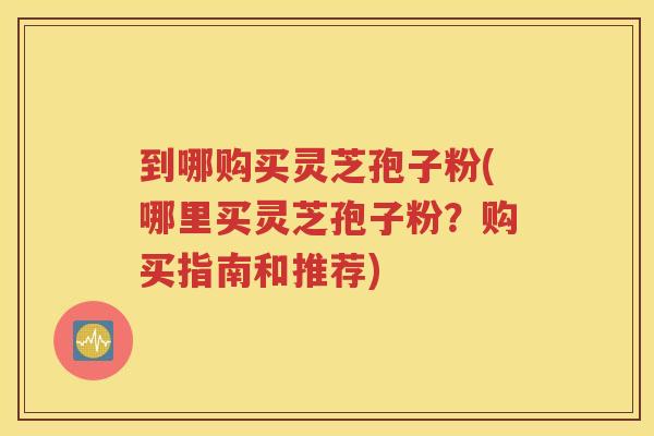 到哪购买灵芝孢子粉(哪里买灵芝孢子粉？购买指南和推荐)