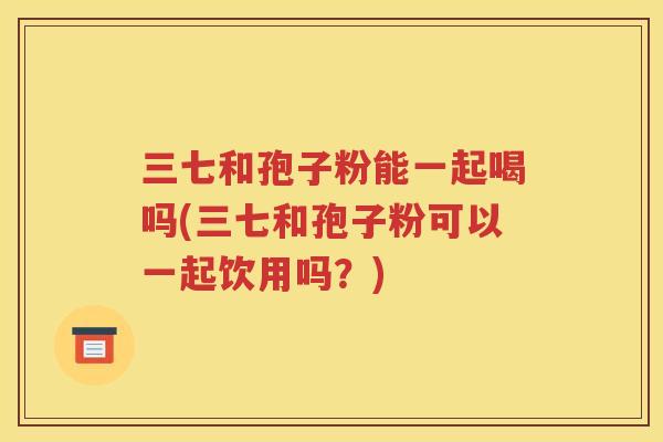 三七和孢子粉能一起喝吗(三七和孢子粉可以一起饮用吗？)