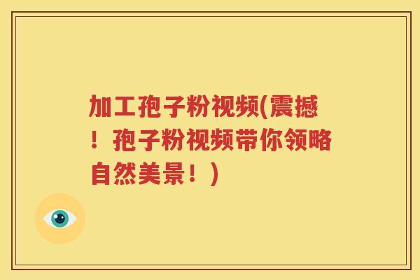 加工孢子粉视频(震撼！孢子粉视频带你领略自然美景！)