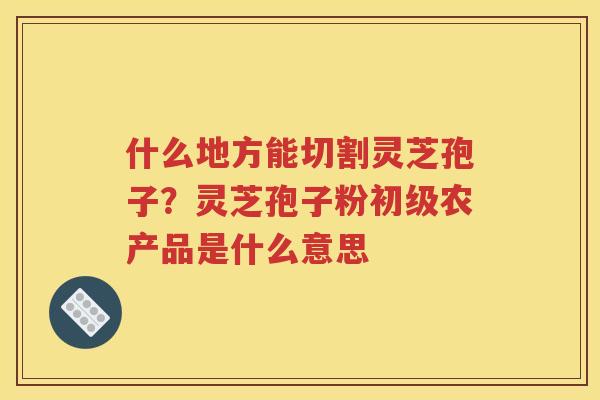 什么地方能切割灵芝孢子？灵芝孢子粉初级农产品是什么意思
