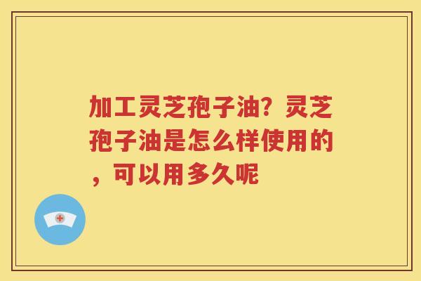 加工灵芝孢子油？灵芝孢子油是怎么样使用的，可以用多久呢