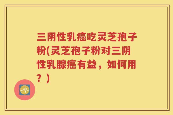 三阴性乳癌吃灵芝孢子粉(灵芝孢子粉对三阴性乳腺癌有益，如何用？)