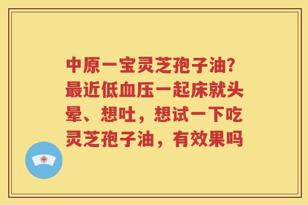 中原一宝灵芝孢子油？最近低血压一起床就头晕、想吐，想试一下吃灵芝孢子油，有效果吗