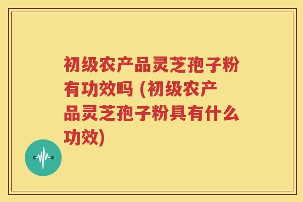 初级农产品灵芝孢子粉有功效吗 (初级农产品灵芝孢子粉具有什么功效)