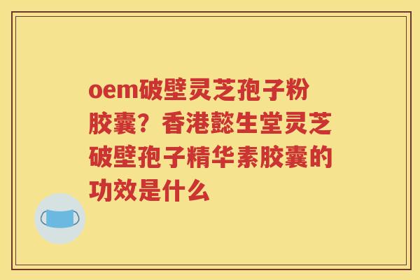 oem破壁灵芝孢子粉胶囊？香港懿生堂灵芝破壁孢子精华素胶囊的功效是什么