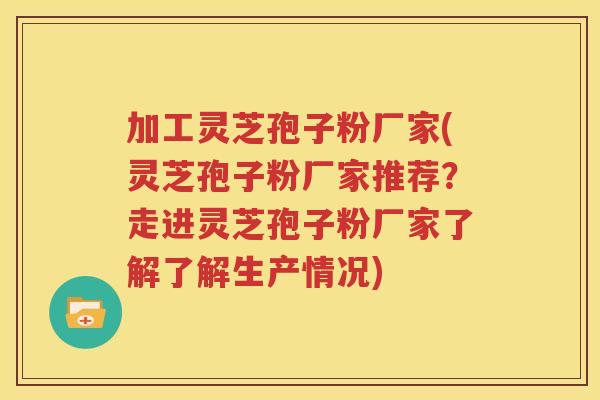 加工灵芝孢子粉厂家(灵芝孢子粉厂家推荐？走进灵芝孢子粉厂家了解了解生产情况)