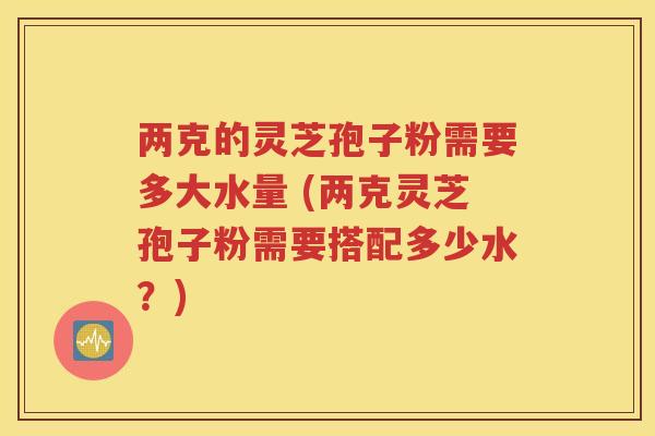 两克的灵芝孢子粉需要多大水量 (两克灵芝孢子粉需要搭配多少水？)